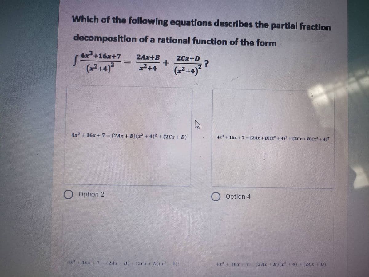 Which of the following equations describes the partial fraction
decomposition of a rational function of the form
+16x+7 2Ax+B
2Cx+D
=
| 2+16
(x²+4)² x²+4
+
?
(x²+4)²
A
4x+16x+7- (2Ax+B)(x² + 4)² + (2Cx+ D)
4x16x7 - (2Ax + B)(x²+4)² (2Cx+ D) (x² + 4)²
Option 2
O
Option 4
1¹ 16x 7
11² | 16x 17 124x B x² + 4)] [2Cx | D)