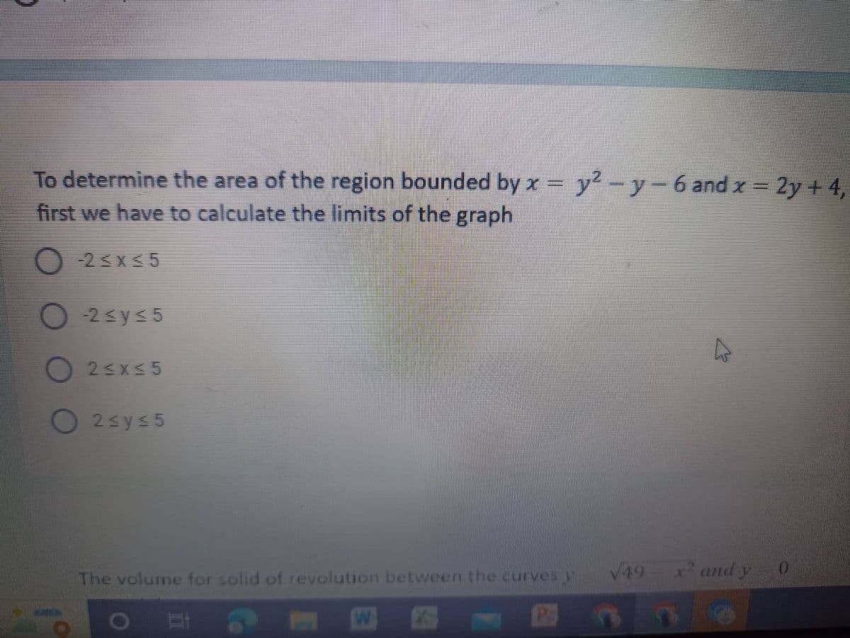 To determine the area of the region bounded by x = y²-y-6 and x = 2y +4,
first we have to calculate the limits of the graph
2≤x≤5
-2≤y≤5
O2≤x≤5
2≤y≤5
The volume for solid of revolution between the curves
√49
x² and y 0
=
O
W