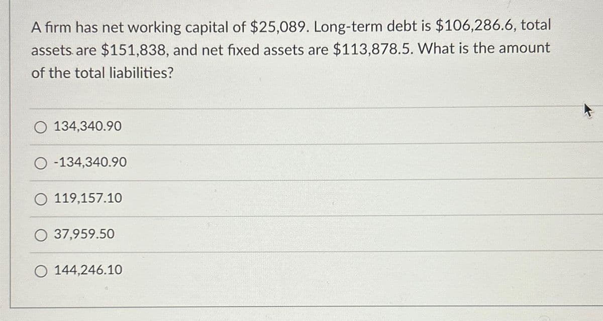 A firm has net working capital of $25,089. Long-term debt is $106,286.6, total
assets are $151,838, and net fixed assets are $113,878.5. What is the amount
of the total liabilities?
O 134,340.90
-134,340.90
119,157.10
O 37,959.50
O 144,246.10