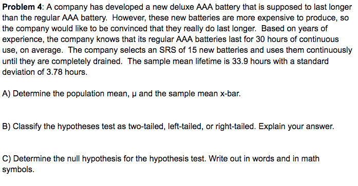 Problem 4: A company has developed a new deluxe AAA battery that is supposed to last longer
than the regular AAA battery. However, these new batteries are more expensive to produce, so
the company would like to be convinced that they really do last longer. Based on years of
experience, the company knows that its regular AAA batteries last for 30 hours of continuous
use, on average. The company selects an SRS of 15 new batteries and uses them continuously
until they are completely drained. The sample mean lifetime is 33.9 hours with a standard
deviation of 3.78 hours.
A) Determine the population mean, u and the sample mean x-bar.
B) Classify the hypotheses test as two-tailed, left-tailed, or right-tailed. Explain your answer.
C) Determine the null hypothesis for the hypothesis test. Write out in words and in math
symbols.
