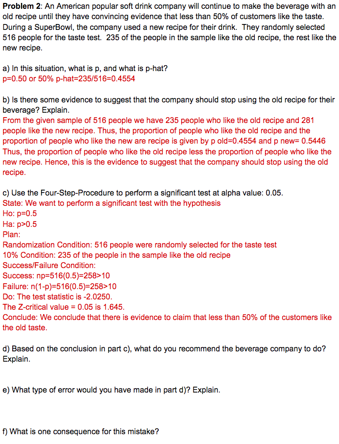 Problem 2: An American popular soft drink company will continue to make the beverage with an
old recipe until they have convincing evidence that less than 50% of customers like the taste.
During a SuperBowl, the company used a new recipe for their drink. They randomly selected
516 people for the taste test. 235 of the people in the sample like the old recipe, the rest like the
new recipe.
a) In this situation, what is p, and what is p-hat?
p=0.50 or 50% p-hat=235/516=0.4554
b) Is there some evidence to suggest that the company should stop using the old recipe for their
beverage? Explain.
From the given sample of 516 people we have 235 people who like the old recipe and 281
people like the new recipe. Thus, the proportion of people who like the old recipe and the
proportion of people who like the new are recipe is given by p old=0.4554 and p new= 0.5446
Thus, the proportion of people who like the old recipe less the proportion of people who like the
new recipe. Hence, this is the evidence to suggest that the company should stop using the old
recipe.
c) Use the Four-Step-Procedure to perform a significant test at alpha value: 0.05.
State: We want to perform a significant test with the hypothesis
Но: р-0.5
На: р>0.5
Plan:
Randomization Condition: 516 people were randomly selected for the taste test
10% Condition: 235 of the people in the sample like the old recipe
Success/Failure Condition:
Success: np=516(0.5)=258>10
Failure: n(1-p)=516(0.5)=258>10
Do: The test statistic is -2.0250.
The Z-critical value = 0.05 is 1.645.
%3D
Conclude: We conclude that there is evidence to claim that less than 50% of the customers like
the old taste.
d) Based on the conclusion in part c), what do you recommend the beverage company to do?
Explain.
e) What type of error would you have made in part d)? Explain.
f) What is one consequence for this mistake?
