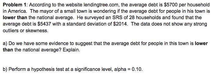 Problem 1: According to the website lendingtree.com, the average debt is $5700 per household
in America. The mayor of a small town is wondering if the average debt for people in his town is
lower than the national average. He surveyed an SRS of 28 households and found that the
average debt is $5437 with a standard deviation of $2014. The data does not show any strong
outliers or skewness.
a) Do we have some evidence to suggest that the average debt for people in this town is lower
than the national average? Explain.
b) Perform a hypothesis test at a significance level, alpha = 0.10.
