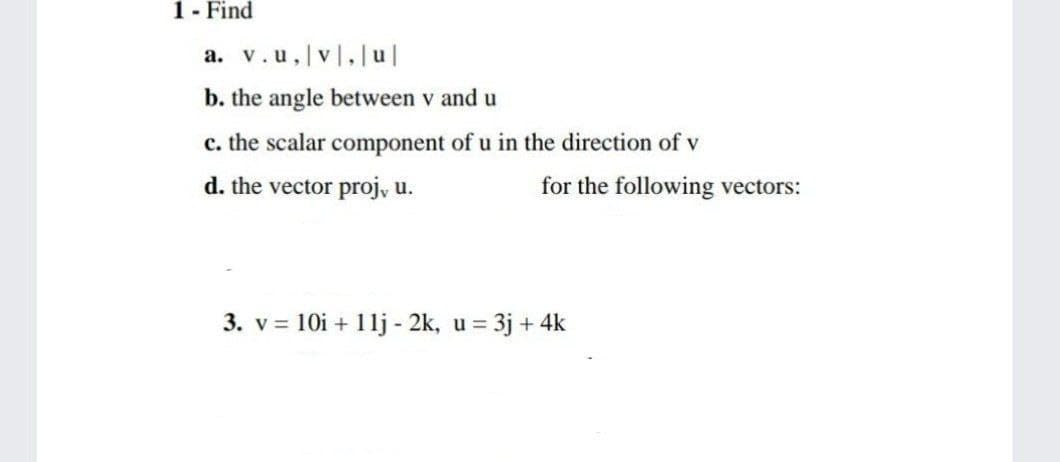 1- Find
a. v.u,|v,|u|
b. the angle between v and u
c. the scalar component of u in the direction of v
d. the vector proj, u.
for the following vectors:
3. v = 10i + 1lj - 2k, u = 3j + 4k
