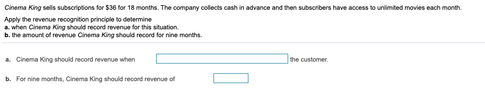 Cinema King sells subscriptions for $36 for 18 months. The company collects cash in advance and then subscribers have access to unlimited movies each month.
Apply the revenue recognition principle to determine
a. when Cinema King should record revenue for this situation.
b. the amount of revenue Cinema King should record for nine months.
a. Cinema King should record revenue when
the customer.
b. For nine months, Cinema King should record revenue of

