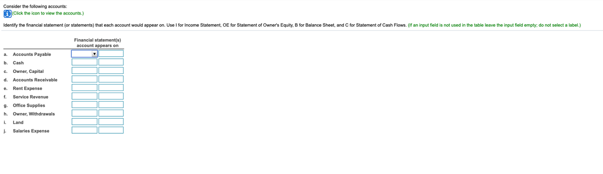 Consider the following accounts:
aClick the icon to view the accounts.)
Identify the financial statement (or statements) that each account would appear on. Use I for Income Statement, OE for Statement of Owner's Equity, B for Balance Sheet, and C for Statement of Cash Flows. (If an input field is not used in the table leave the input field empty; do not select a label.)
Financial statement(s)
account appears on
Accounts Payable
а.
b.
Cash
c.
Owner, Capital
d.
Accounts Receivable
e.
Rent Expense
f.
Service Revenue
g. Office Supplies
h.
Owner, Withdrawals
i.
Land
j.
Salaries Expense
