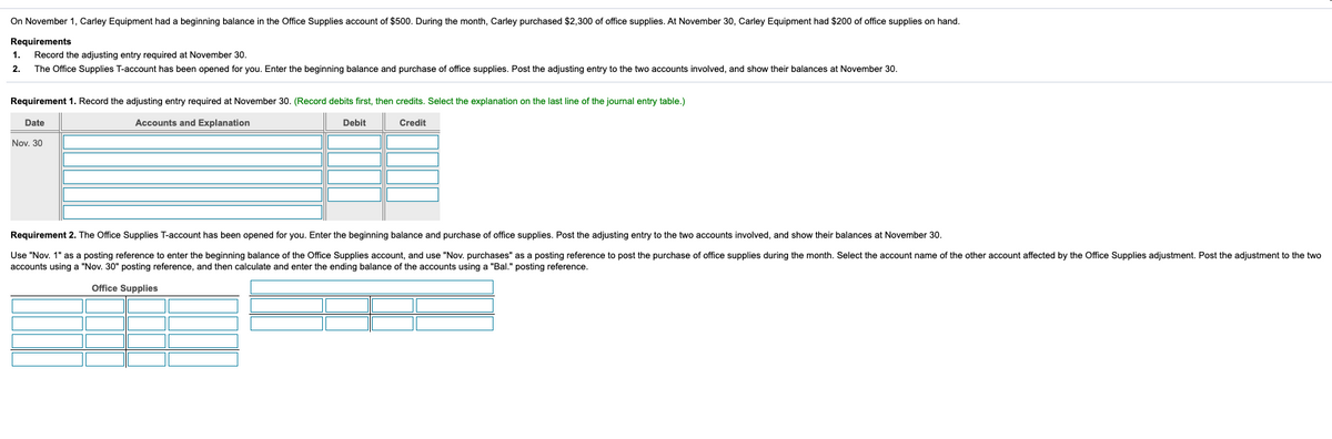 On November 1, Carley Equipment had a beginning balance in the Office Supplies account of $500. During the month, Carley purchased $2,300 of office supplies. At November 30, Carley Equipment had $200 of office supplies on hand.
Requirements
Record the adjusting entry required at November 30.
The Office Supplies T-account has been opened for you. Enter the beginning balance and purchase of office supplies. Post the adjusting entry to the two accounts involved, and show their balances at November 30.
1.
2.
Requirement 1. Record the adjusting entry required at November 30. (Record debits first, then credits. Select the explanation on the last line of the journal entry table.)
Date
Accounts and Explanation
Debit
Credit
Nov. 30
Requirement 2. The Office Supplies T-account has been opened for you. Enter the beginning balance and purchase of office supplies. Post the adjusting entry to the two accounts involved, and show their balances at November 30.
Use "Nov. 1" as a posting reference to enter the beginning balance of the Office Supplies account, and use "Nov. purchases" as a posting reference to post the purchase of office supplies during the month. Select the account name of the other account affected by the Office Supplies adjustment. Post the adjustment to the two
accounts using a "Nov. 30" posting reference, and then calculate and enter the ending balance of the accounts using a "Bal." posting reference.
Office Supplies
