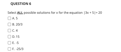 QUESTION 6
Select ALL possible solutions for x for the equation |3x + 5|= 20
O A. 5
O B. 20/3
O C. 4
O D. 15
O E. -5
O F. -25/3
