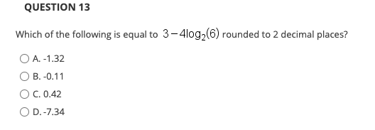 QUESTION 13
Which of the following is equal to 3-4log2(6) rounded to 2 decimal places?
O A. -1.32
B. -0.11
C. 0.42
O D.-7.34
