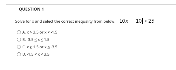 QUESTION 1
Solve for x and select the correct inequality from below. 10x - 10 <25
|
O A. x2 3.5 or x<-1.5
O B. -3.5 <x<1.5
O C.x2 1.5 or x<-3.5
O D.-1.5 <x< 3.5
