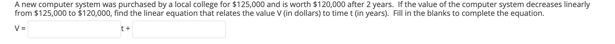 A new computer system was purchased by a local college for $125,000 and is worth $120,000 after 2 years. If the value of the computer system decreases linearly
from $125,000 to $120,000, find the linear equation that relates the value V (in dollars) to time t (in years). Fill in the blanks to complete the equation.
V =
t +
