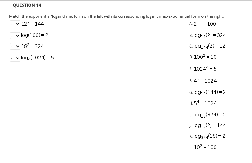 QUESTION 14
Match the exponential/logarithmic form on the left with its corresponding logarithmic/exponential form on the right.
v 122 = 144
A. 210 = 100
log(100) = 2
B. log18(2) = 324
v 182 = 324
c. log144(2) = 12
- v log,(1024) = 5
D. 1002 = 10
E. 10244 = 5
%3D
F. 45 = 1024
G.log12(144) = 2
H. 54 = 1024
1. log18(324) = 2
J. log12(2) = 144
K. log324(18) = 2
L. 102 = 100
