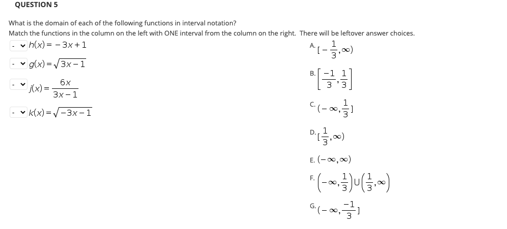 QUESTION 5
What is the domain of each of the following functions in interval notation?
Match the functions in the column on the left with ONE interval from the column on the right. There will be leftover answer choices.
v h(x) = - 3x +1
v g(x) = 3x - 1
6x
(x) =
Зх-1
v K(x) = -3x – 1
E. (-00,00)
F.
