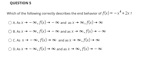 QUESTION 5
Which of the following correctly describes the end behavior of f(x) = -x* +2x ?
O A. As X → - 0, f(x)→ – ∞ and as X → 0, f(x)→ o
O B. As X → - o∞, f(x) → – 0 and as X→ 0, f(x) → - 0
O C. As X+ - 00, f(x) → 00 and as X → 0, f(x) → 0
O D. As X → - 0, f(x)→ ∞ and as X → 0, f(x) → 0
