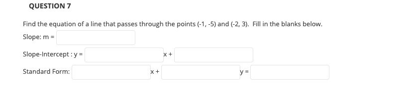 QUESTION 7
Find the equation of a line that passes through the points (-1, -5) and (-2, 3). Fill in the blanks below.
Slope: m =
Slope-Intercept : y =
x +
Standard Form:
y =
