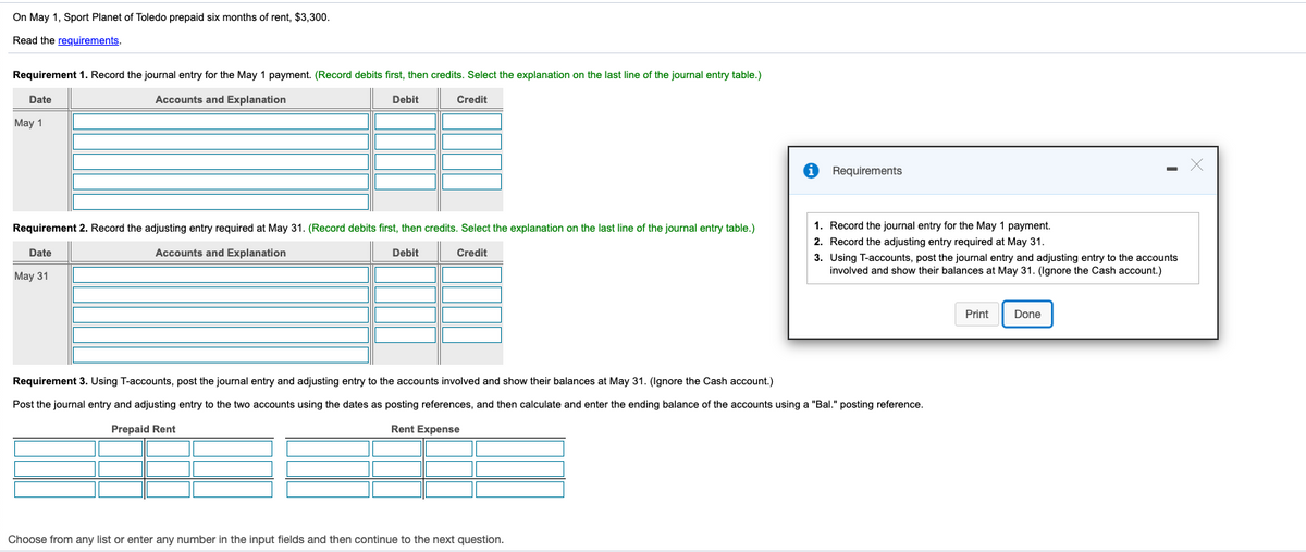 On May 1, Sport Planet of Toledo prepaid six months of rent, $3,300.
Read the requirements.
Requirement 1. Record the journal entry for the May 1 payment. (Record debits first, then credits. Select the explanation on the last line of the journal entry table.)
Date
Accounts and Explanation
Debit
Credit
Мay 1
Requirements
Requirement 2. Record the adjusting entry required at May 31. (Record debits first, then credits. Select the explanation on the last line of the journal entry table.)
1. Record the journal entry for the May 1 payment.
2. Record the adjusting entry required at May 31.
Date
Accounts and Explanation
Debit
Credit
3. Using T-accounts, post the journal entry and adjusting entry to the accounts
involved and show their balances at May 31. (Ignore the Cash account.)
May 31
Print
Done
Requirement 3. Using T-accounts, post the journal entry and adjusting entry to the accounts involved and show their balances at May 31. (Ignore the Cash account.)
Post the journal entry and adjusting entry to the two accounts using the dates as posting references, and then calculate and enter the ending balance of the accounts using a "Bal." posting reference.
Prepaid Rent
Rent Expense
Choose from any list or enter any number in the input fields and then continue to the next question.
