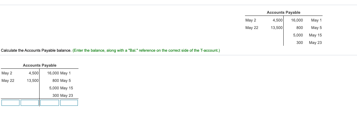 Accounts Payable
May 2
4,500
16,000
May 1
May 22
13,500
800
May 5
5,000
May 15
300
May 23
Calculate the Accounts Payable balance. (Enter the balance, along with a "Bal." reference on the correct side of the T-account.)
Accounts Payable
May 2
4,500
16,000 May 1
May 22
13,500
800 May 5
5,000 May 15
300 May 23
