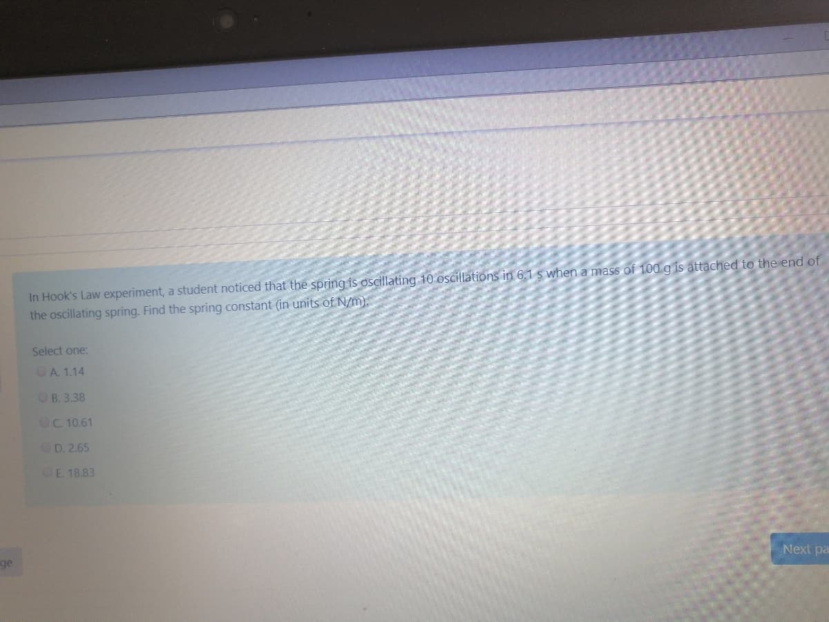 In Hook's Law experiment, a student noticed that the spring is oscillating 10 oscillations in 6.1 s when a mass of 100 g is attached to the end of
the oscillating spring. Find the spring constant (in units of N/m).
Select one:
OA. 1.14
OB. 3.38
OC. 10.61
OD. 2.65
OE. 18.83
Next pa
ge
