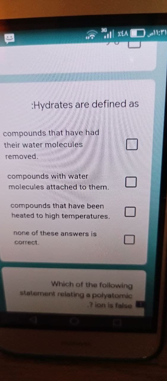 11:11
:Hydrates are defined as
compounds that have had
their water molecules
removed.
compounds with water
molecules attached to them.
compounds that have been
heated to high temperatures.
none of these answers is
correct.
Which of the following
statement relating a polyatomic
.? lon is false
