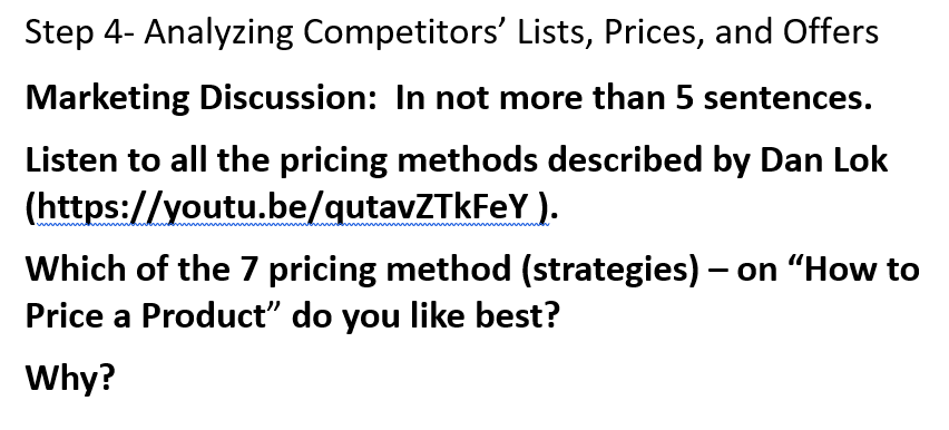 Step 4- Analyzing Competitors' Lists, Prices, and Offers
Marketing Discussion: In not more than 5 sentences.
Listen to all the pricing methods described by Dan Lok
(https://youtu.be/qutavZTkFeY).
Which of the 7 pricing method (strategies) — on "How to
Price a Product" do you like best?
Why?