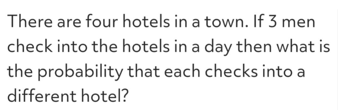 There are four hotels in a town. If 3 men
check into the hotels in a day then what is
the probability that each checks into a
different hotel?