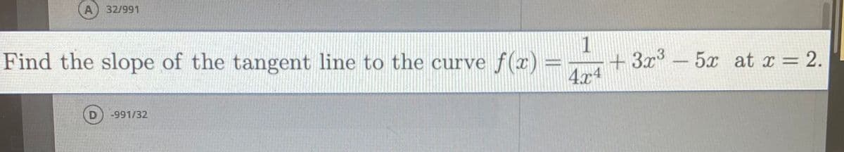 A 32/991
Find the slope of the tangent line to the curve f(x) =
1
+ 3x³ - 5x at x = 2.
4.x4
%3D
%3D
-991/32
