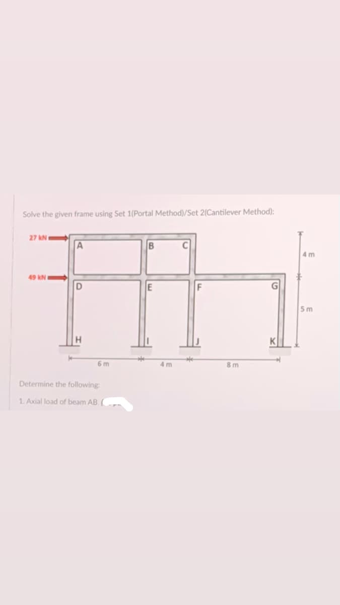 Solve the given frame using Set 1(Portal Method)/Set 2(Cantilever Method):
27 kN
B
4 m
49 kN
E
5 m
6 m
4 m
8m
Determine the following
1. Axial load of beam AB.
