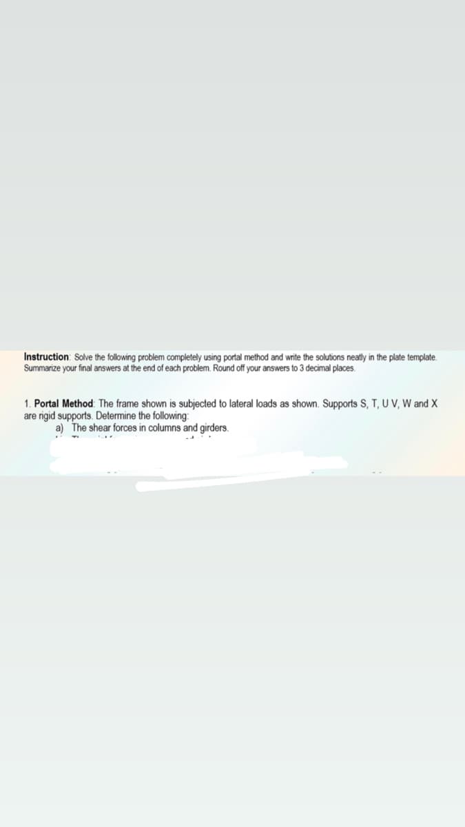 Instruction: Solve the following problem completely using portal method and write the solutions neatly in the plate template.
Summarize your final answers at the end of each problem. Round off your answers to 3 decimal places.
1. Portal Method: The frame shown is subjected to lateral loads as shown. Supports S, T, U V, W and X
are rigid supports. Determine the following:
a) The shear forces in columns and girders.
