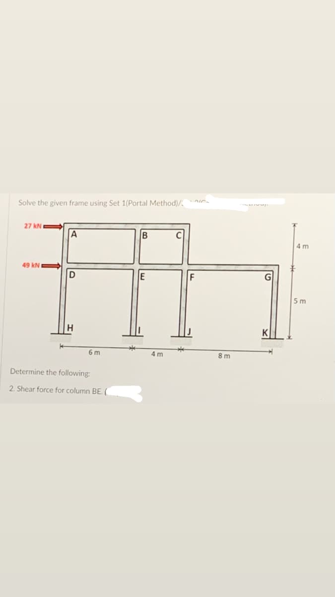 Solve the given frame using Set 1(Portal Method)/ -
27 kN
A
4 m
49 kN
D
E
F
5 m
6 m
4 m
8m
Determine the following:
2. Shear force for column BE. (
