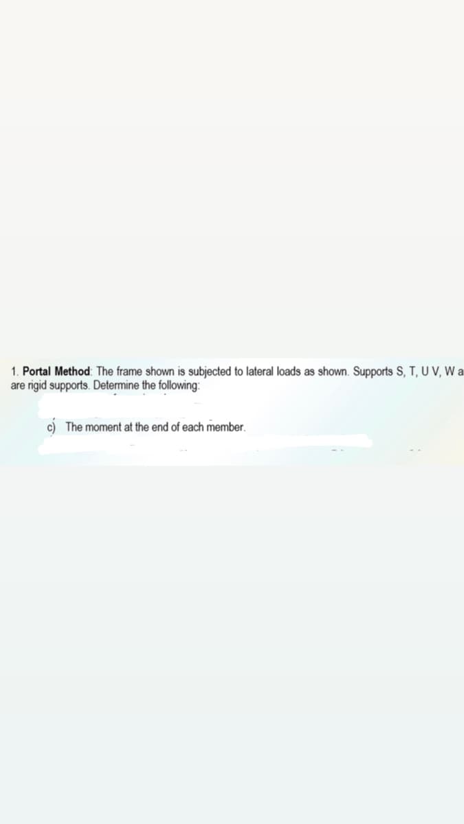 1. Portal Method: The frame shown is subjected to lateral loads as shown. Supports S, T, U V, W a
are rigid supports. Determine the following:
c) The moment at the end of each member.
