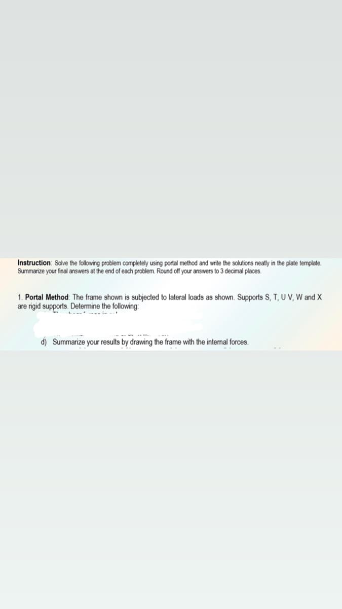 Instruction: Solve the following problem completely using portal method and write the solutions neatly in the plate template.
Summarize your final answers at the end of each problem. Round off your answers to 3 decimal places.
1. Portal Method: The frame shown is subjected to lateral loads as shown. Supports S, T, U V, W and X
are rigid supports. Determine the following:
d) Summarize your results by drawing the frame with the internal forces.
