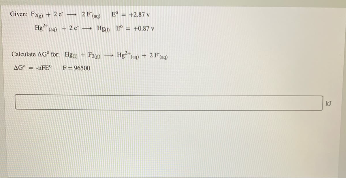 Given: F2(2) + 2 e° → 2F (aq)
E° = +2.87 v
Hg²+
+ 2 e → Hga) E° = +0.87 v
(aq)
Calculate AG° for: Hga) + F2(g)
Hg* (aq) + 2 F (aq)
AG° = -nFE°
F= 96500
kJ
