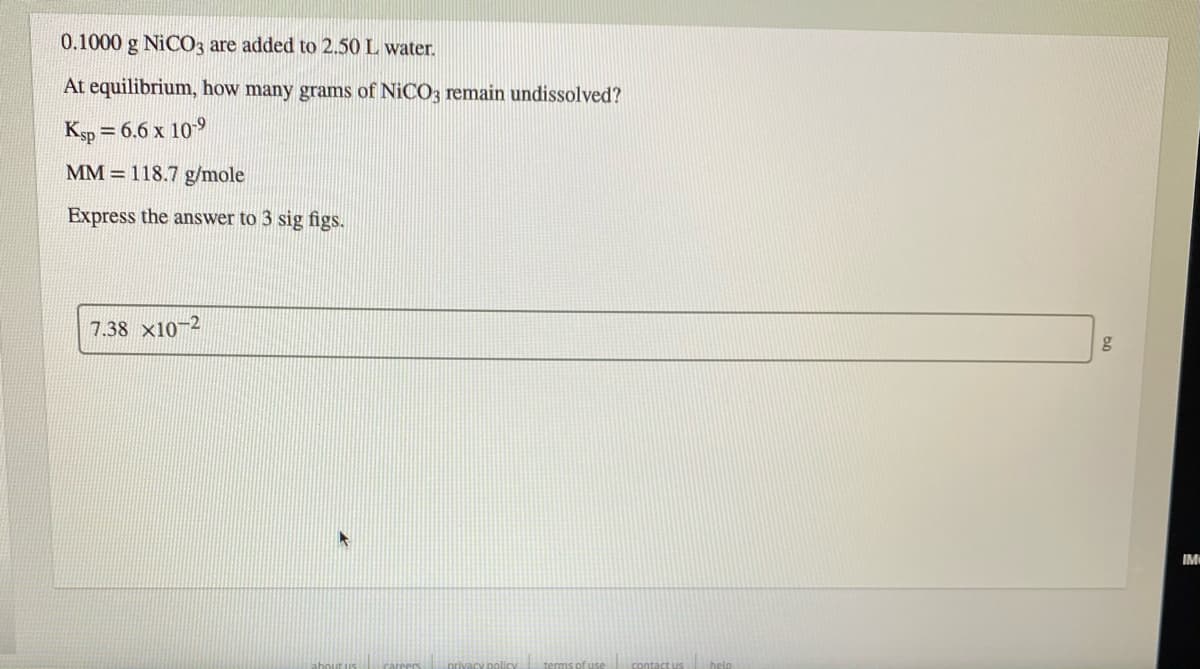 0.1000 g NICO3 are added to 2.50 L water.
At equilibrium, how many grams of NICO3 remain undissolved?
Ksp = 6.6 x 109
MM = 118.7 g/mole
Express the answer to 3 sig figs.
7.38 x10-2
IM
