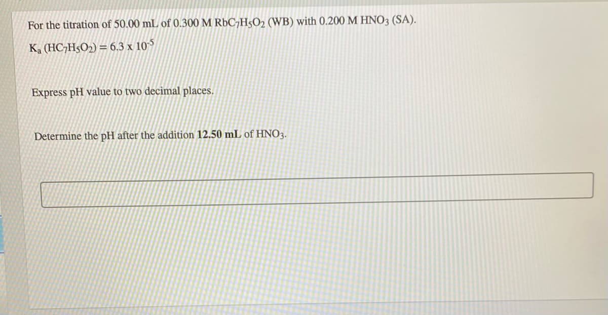 For the titration of 50.00 mL of 0.300 M R6C7H5O2 (WB) with 0.200 M HNO3 (SA).
Ka (HC7H5O2) = 6.3 x 105
Express pH value to two decimal places.
Determine the pH after the addition 12.50 mL of HNO3.
