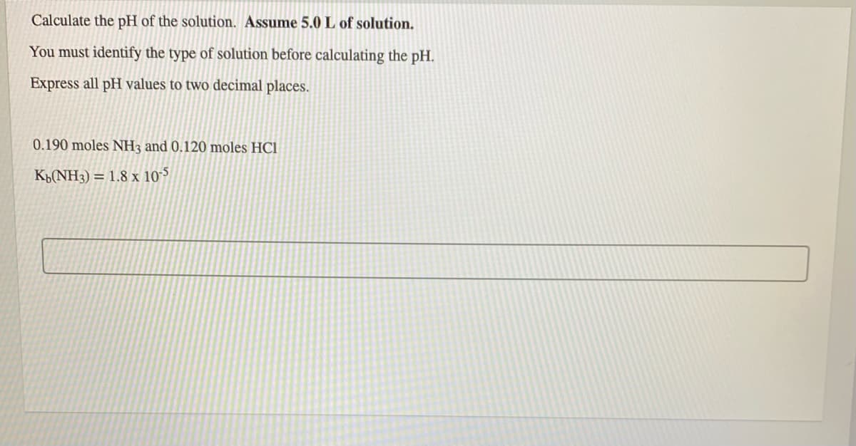 Calculate the pH of the solution. Assume 5.0 L of solution.
You must identify the type of solution before calculating the pH.
Express all pH values to two decimal places.
0.190 moles NH3 and 0.120 moles HCl
K(NH3) = 1.8 x 10-5
