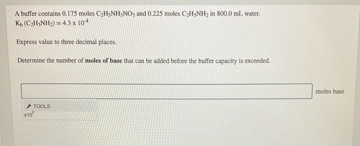 A buffer contains 0.175 moles C2H5NH3NO3 and 0.225 moles C2H5NH2 in 800.0 mL water.
Kp (C2H5NH2) = 4.3 x 104
Express value to three decimal places.
Determine the number of moles of base that can be added before the buffer capacity is exceeded.
moles base
F TOOLS
x10
