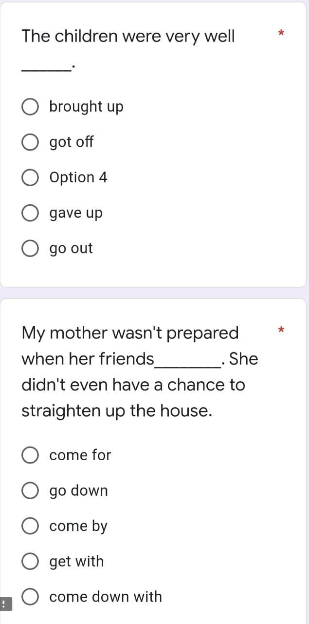 !
The children were very well
O brought up
O got off
O Option 4
O gave up
O go out
My mother wasn't prepared
when her friends_______________. She
didn't even have a chance to
straighten up the house.
come for
O go down
come by
get with
come down with
*