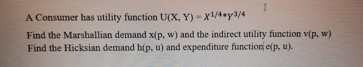 I
A Consumer has utility function U(X,Y)= X¹/4*y3/4
Find the Marshallian demand x(p, w) and the indirect utility function v(p, w)
Find the Hicksian demand h(p, u) and expenditure function e(p, u).