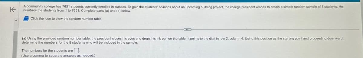 K
A community college has 7651 students currently enrolled in classes. To gain the students' opinions about an upcoming building project, the college president wishes to obtain a simple random sample of 8 students. He
numbers the students from 1 to 7651. Complete parts (a) and (b) below.
Click the icon to view the random number table.
(a) Using the provided random number table, the president closes his eyes and drops his ink pen on the table. It points to the digit in row 2, column 4. Using this position as the starting point and proceeding downward,
determine the numbers for the 8 students who will be included in the sample.
The numbers for the students are ☐
(Use a comma to separate answers as needed.)