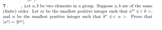 7.
(finite) order. Let m be the smallest positive integer such that am e< b >,
and n be the smallest positive integer such that b" E< a >. Prove that
|a"| = |b"|
, Let a, b be two elements in a group. Suppose a, b are of the same
