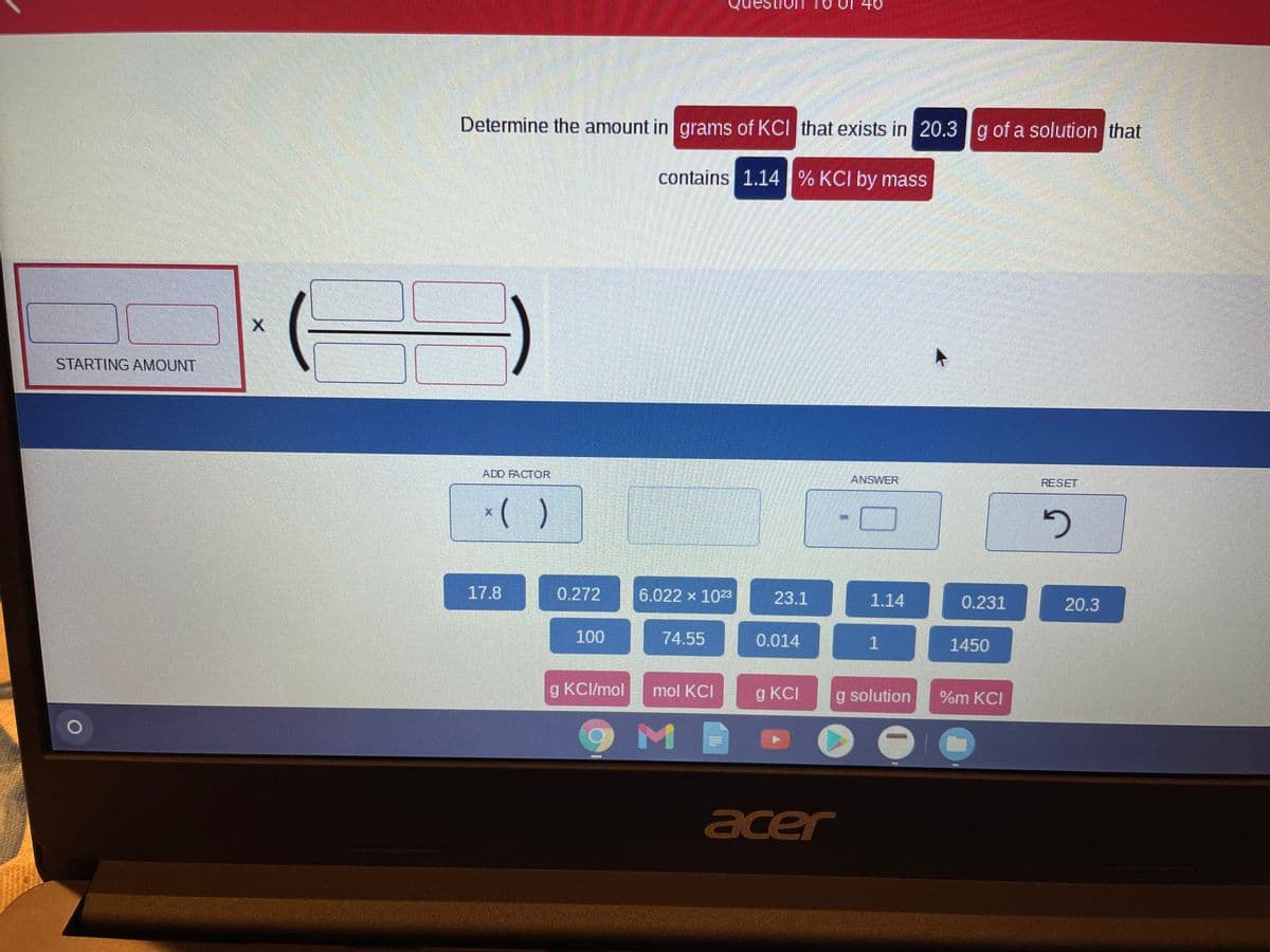 Determine the amount in grams of KCI that exists in 20.3g of a solution that
contains 1.14% KCI by mass
STARTING AMOUNT
ADD FACTOR
ANSWER
RESET
*( )
17.8
0.272
6.022 x 1023
23.1
1.14
0.231
20.3
100
74.55
0.014
1450
g KCI/mol
mol KCI
g KCI
g solution
%m KCI
acer
