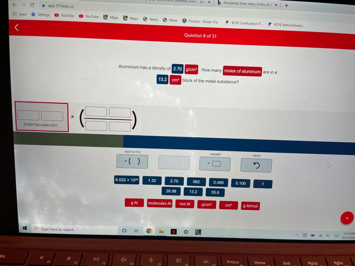 to Bartleby learn! - lyna X b Answered: How many moles of a X +
app.101edu.co
Apps Settings YouTube
O YouTube
Maps
Maps
9 News
9 News
Forums Power Tra...
RCFE Certification P...
RCFE Administrator...
Question 8 of 31
Aluminium has a density of 2.70 g/cm³. How many moles of aluminum are in a
13.2 cm3 block of the metal substance?
STARTING AMOUNT
ADD FACTOR
ANSWER
RESET
*( )
G
6.022 x 1023
1.32
2.70
962
0.489
0.100
26.98
13.2
35.6
g Al
molecules AI
mol Al
g/cm3
cm3
g Al/mol
12:14 PM
e Type here to search
10/27/2020
EsC
DII
PrtScn
Home
End
PgUp
F1
F2
F3
F4
F5
F6
E7
58
