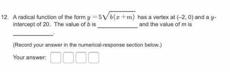 12. A radical function of the form y = 5 Vb(x+m) has a vertex at (-2, 0) and a y-
intercept of 20. The value of b is
and the value of m is
(Record your answer in the numerical-response section below.)
0000
Your answer:
