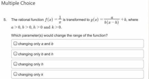 Multiple Choice
5. The rational function f(æ) = is transformed to g(x)
a
+k, where
b(x-h)
a>0, 6 >0, h >0 and k>0.
Which parameter(s) would change the range of the function?
changing only a and b
O changing only b and h
changing only h
O changing only k
