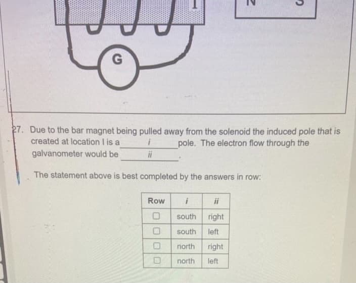 27. Due to the bar magnet being pulled away from the solenoid the induced pole that is
created at location I is a
galvanometer would be
pole. The electron flow through the
ii
The statement above is best completed by the answers in row:
Row
ii
south
right
south
left
north
right
north
left
