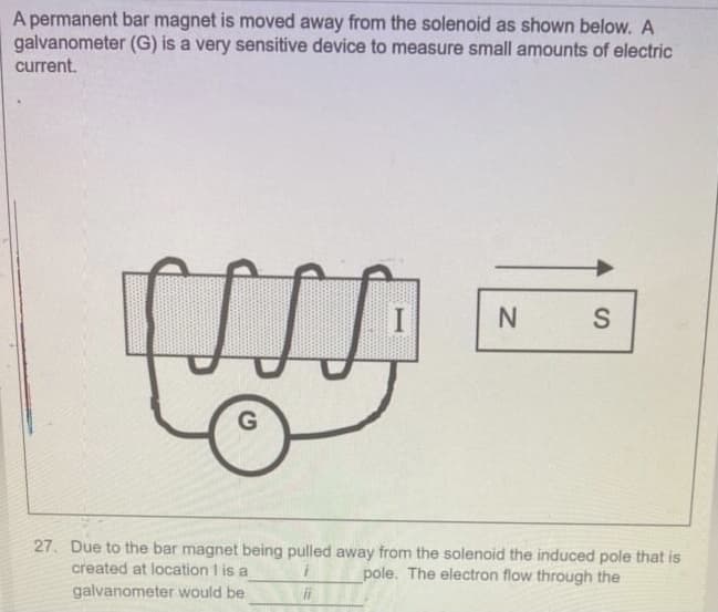 A permanent bar magnet is moved away from the solenoid as shown below. A
galvanometer (G) is a very sensitive device to measure small amounts of electric
current.
27. Due to the bar magnet being pulled away from the solenoid the induced pole that is
created at location I is a
pole. The electron flow through the
galvanometer would be
ii
