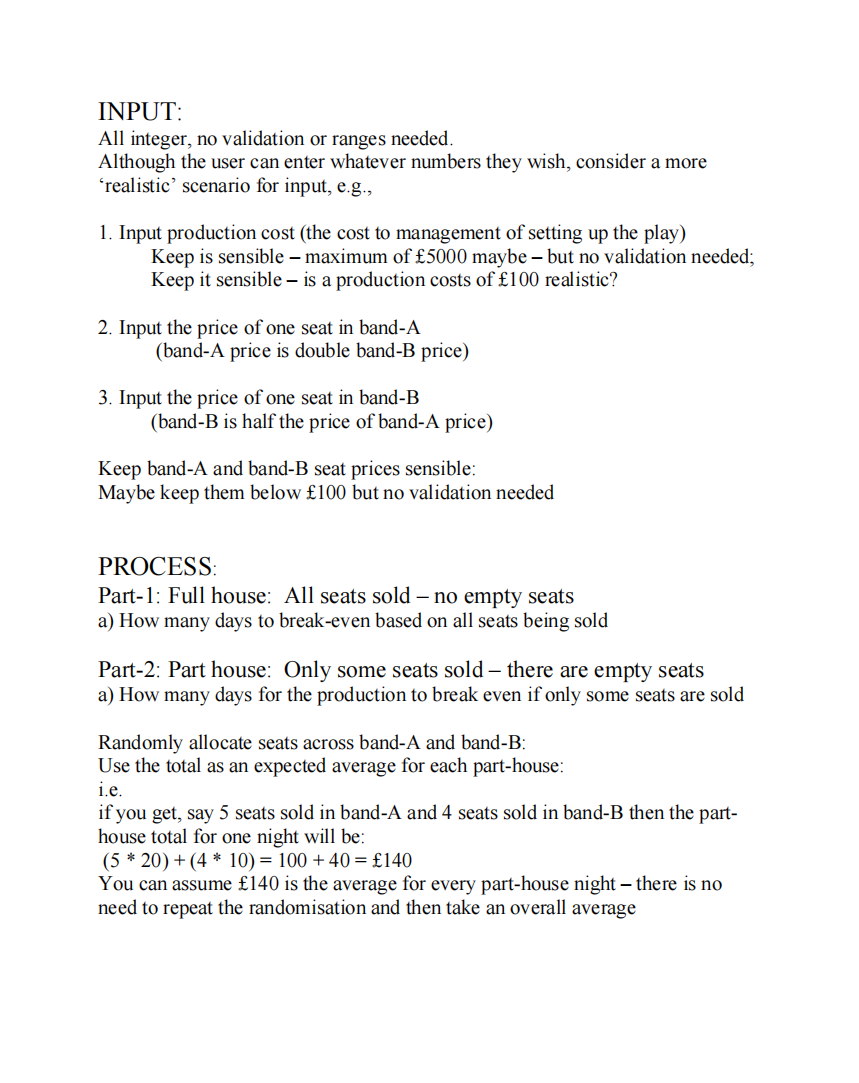 INPUT:
All integer, no validation or ranges needed.
Although the user can enter whatever numbers they wish, consider a more
'realistic' scenario for input, e.g.,
1. Input production cost (the cost to management of setting up the play)
Keep is sensible – maximum of £5000 maybe – but no validation needed;
Keep it sensible – is a production costs of £100 realistic?
2. Input the price of one seat in band-A
(band-A price is double band-B price)
3. Input the price of one seat in band-B
(band-B is half the price of band-A price)
Keep band-A and band-B seat prices sensible:
Maybe keep them below £100 but no validation needed
PROCESS:
Part-1: Full house: All seats sold – no empty seats
a) How many days to break-even based on all seats being sold
Part-2: Part house: Only some seats sold – there are empty seats
a) How many days for the production to break even if only some seats are sold
Randomly allocate seats across band-A and band-B:
Use the total as an expected average for each part-house:
i.e.
if you get, say 5 seats sold in band-A and 4 seats sold in band-B then the part-
house total for one night will be:
(5 * 20) + (4 * 10) = 100 +40 = £140
You can assume £140 is the average for every part-house night – there is no
need to repeat the randomisation and then take an overall average
