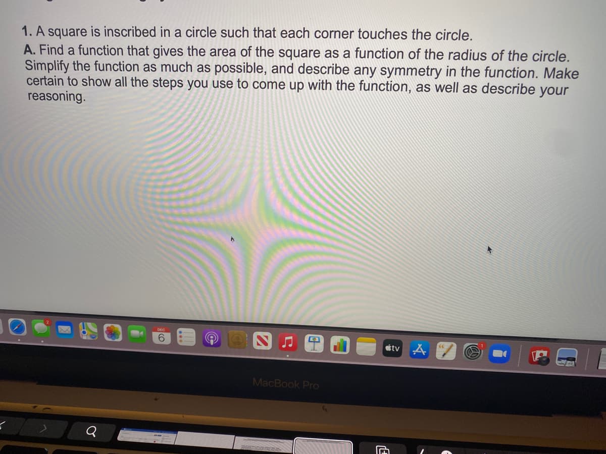 1. A square is inscribed in a circle such that each corner touches the circle.
A. Find a function that gives the area of the square as a function of the radius of the circle.
Simplify the function as much as possible, and describe any symmetry in the function. Make
certain to show all the steps you use to come up with the function, as well as describe your
reasoning.
étv A
MacBook Pro
