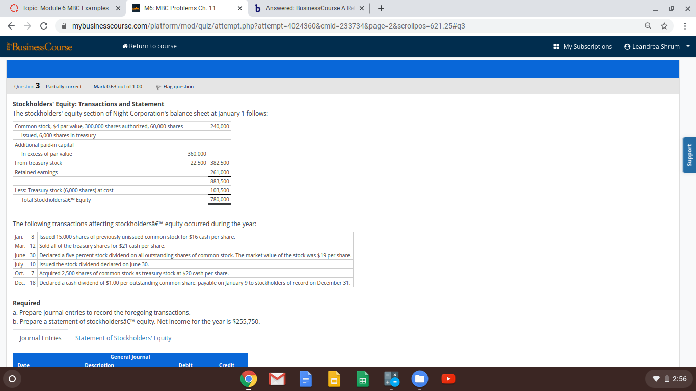 Stockholders' Equity: Transactions and Statement
The stockholders' equity section of Night Corporation's balance sheet at January 1 follows:
Common stock, $4 par value, 300,000 shares authorized, 60,000 shares
240,000
issued, 6.000 shares in treasury
Additional paid-in capital
In excess of par value
From treasury stock
Retained earnings
360,000
22,500 382,500
261,000
883,500
Less: Treasury stock (6,000 shares) at cost
Total Stockholdersä€™ Equity
103,500
780,000
The following transactions affecting stockholdersâ€™ equity occurred during the year:
Jan. 8 Issued 15,000 shares of previously unissued common stock for $16 cash per share.
Mar. 12 Sold all of the treasury shares for $21 cash per share.
June 30 Declared a five percent stock dividend on all outstanding shares of common stock. The market value of the stock was $19 per share.
July 10 Issued the stock dividend declared on June 30.
Oct. 7 Acquired 2.500 shares of common stock as treasury stock at $20 cash per share.
Dec. 18 Declared a cash dividend of $1.00 per outstanding common share, payable on January 9 to stockholders of record on December 31.
Required
a. Prepare journal entries to record the foregoing transactions.
b. Prepare a statement of stockholdersâ€™ equity. Net income for the year is $255,750.
