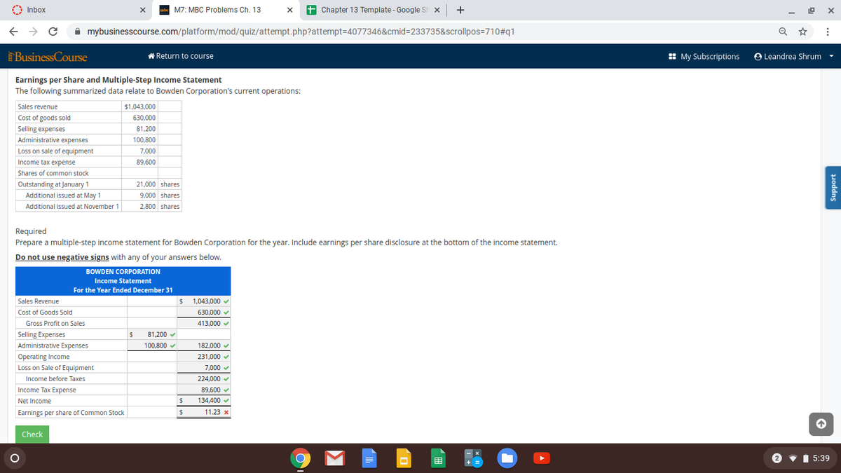 O Inbox
M7: MBC Problems Ch. 13
+ Chapter 13 Template - Google Sh x +
A mybusinesscourse.com/platform/mod/quiz/attempt.php?attempt=4077346&cmid=233735&scrollpos=710#q1
Q
BusinessCourse
* Return to course
: My Subscriptions
O Leandrea Shrum
Earnings per Share and Multiple-Step Income Statement
The following summarized data relate to Bowden Corporation's current operations:
Sales revenue
$1,043,000
Cost of goods sold
630,000
Selling expenses
81,200
Administrative expenses
100,800
Loss on sale of equipment
7,000
Income tax expense
89,600
Shares of common stock
Outstanding at January 1
21,000 shares
Additional issued at May 1
9,000 shares
Additional issued at November 1
2,800 shares
Required
Prepare a multiple-step income statement for Bowden Corporation for the year. Include earnings per share disclosure at the bottom of the income statement.
Do not use negative signs with any of your answers below.
BOWDEN CORPORATION
Income Statement
For the Year Ended December 31
Sales Revenue
1,043,000 v
Cost of Goods Sold
630,000 v
Gross Profit on Sales
413,000 v
Selling Expenses
Administrative Expenses
81,200 v
100,800 v
182,000 v
231,000 v
Operating Income
Loss on Sale of Equipment
7,000 v
Income before Taxes
224,000 v
Income Tax Expense
89,600 v
Net Income
134,400
Earnings per share of Common Stock
11.23 x
Check
- x
目
2
I 5:39
Support
