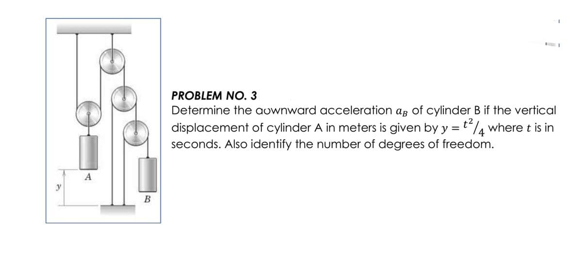 PROBLEM NO. 3
Determine the aownward acceleration ar of cylinder B if the vertical
displacement of cylinder A in meters is given by y = t/¼ where t is in
seconds. Also identify the number of degrees of freedom.
A
y
В
